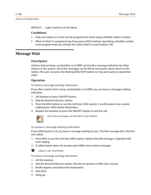 Page 2082-188Message Wait
Features and Operation
DEFAULT … Light Control is set for None.
Conditions
» Only one station at a time can be programmed when using a flexible station number.
» When in Flash 51 programming, if you press HOLD without specifying a flexible number 
to be programmed, you will get the station that is in port/station 100.
Message Wait
Description
Stations that are busy, unattended, or in DND can be left a message indication by other 
stations in the system. Up to five messages can be left...