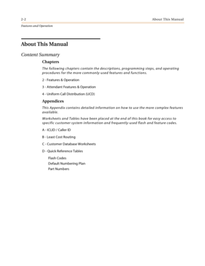 Page 222-2About This Manual
Features and Operation
About This Manual
Content Summary
Chapters
The following chapters contain the descriptions, programming steps, and operating 
procedures for the more commonly-used features and functions.
2 - Features & Operation
3 - Attendant Features & Operation
4 - Uniform Call Distribution (UCD)
Appendices
This Appendix contains detailed information on how to use the more complex features 
available.
Worksheets and Tables have been placed at the end of this book for easy...