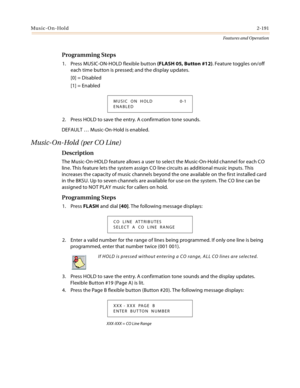 Page 211Music-On-Hold2-191
Features and Operation
Programming Steps
1. Press MUSIC-ON-HOLD flexible button (FLASH 05, Button #12). Feature toggles on/off 
each time button is pressed; and the display updates.
[0] = Disabled
[1] = Enabled
2. Press HOLD to save the entry. A confirmation tone sounds.
DEFAULT … Music-On-Hold is enabled.
Music-On-Hold (per CO Line)
Description
The Music-On-HOLD feature allows a user to select the Music-On-Hold channel for each CO 
line. This feature lets the system assign CO line...