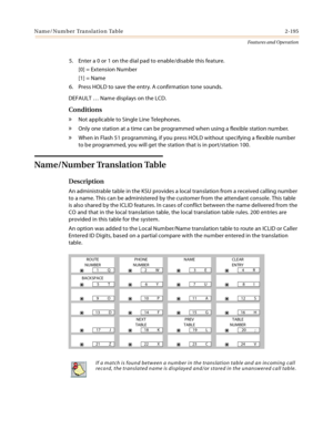 Page 215Name/Number Translation Table 2-195
Features and Operation
5. Enter a 0 or 1 on the dial pad to enable/disable this feature.
[0] = Extension Number
[1] = Name
6. Press HOLD to save the entry. A confirmation tone sounds.
DEFAULT … Name displays on the LCD.
Conditions
» Not applicable to Single Line Telephones.
» Only one station at a time can be programmed when using a flexible station number.
» When in Flash 51 programming, if you press HOLD without specifying a flexible number 
to be programmed, you...