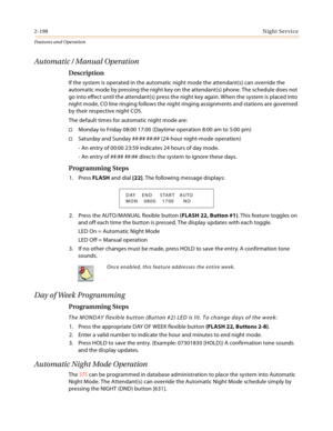 Page 2182-198Night Service
Features and Operation
Automatic / Manual Operation
Description
If the system is operated in the automatic night mode the attendant(s) can override the 
automatic mode by pressing the night key on the attendant(s) phone. The schedule does not 
go into effect until the attendant(s) press the night key again. When the system is placed into 
night mode, CO line ringing follows the night ringing assignments and stations are governed 
by their respective night COS.
The default times for...