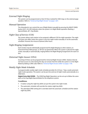 Page 219Night Service2-199
Features and Operation
External Night Ringing
The system can be programmed so that CO lines marked for UNA rings on the external page 
speakers. Refer to “Universal Day/Night Answer” on page 2-287.
Manual Operation
The Attendant(s) can control the use of Night Mode manually by pressing the NIGHT (DND) 
button [631]. An LED indicates when the system is in Night Mode operation (flashing = 
Special Mode, off = Day Mode).
Night Class of Service (COS)
The system allows each station to be...