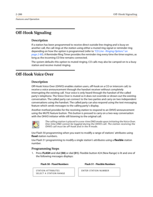 Page 2202-200Off-Hook Signaling
Features and Operation
Off-Hook Signaling
Description
If a station has been programmed to receive direct outside line ringing and is busy on 
another call, the call rings at the station using either a muted ring signal or reminder ring 
depending on how the option is programmed (refer to “CO Line - Ringing Options” on 
page 2-90). A Reminder Ring Timer provides the reminder ring every time the timer expires, as 
long as the incoming CO line remains connected.
The system defaults...