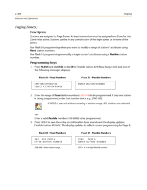 Page 2282-208Paging
Features and Operation
Paging Zone(s)
Description
Stations are assigned to Page Zones. At least one station must be assigned to a Zone for that 
Zone to be active. Stations can be in any combination of the eight zones or in none of the 
zones.
Use Flash 50 programming when you want to modify a range of stations’ attributes using 
fixed station numbers.
Use Flash 51 programming to modify a single station’s attributes using a flexible station 
number.
Programming Steps
1. Press FLASH and dial...