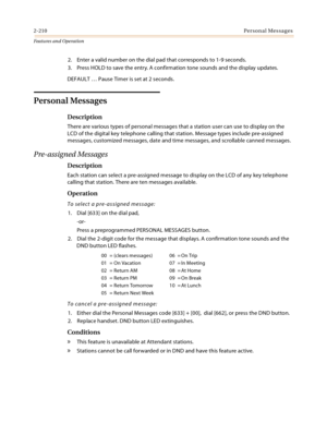 Page 2302-210Personal Messages
Features and Operation
2. Enter a valid number on the dial pad that corresponds to 1-9 seconds.
3. Press HOLD to save the entry. A confirmation tone sounds and the display updates.
DEFAULT … Pause Timer is set at 2 seconds.
Personal Messages
Description
There are various types of personal messages that a station user can use to display on the 
LCD of the digital key telephone calling that station. Message types include pre-assigned 
messages, customized messages, date and time...
