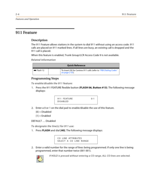 Page 242-4911 Feature
Features and Operation
911 Feature
Description
The 911 Feature allows stations in the system to dial 911 without using an access code. 911 
calls are placed on 911 marked lines. If all lines are busy, an existing call is dropped and the 
911 call is placed.
When this feature is enabled, Trunk Group/LCR Access Code 9 is not available.
Related Information
Programming Steps
To enable/disable the 911 feature:
1. Press the 911 FEATURE flexible button (FLASH 06, Button #13). The following...