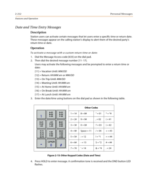Page 2322-212Personal Messages
Features and Operation
Date and Time Entry Messages
Description
Station users can activate certain messages that let users enter a specific time or return date. 
These messages appear on the calling station’s display to alert them of the desired party’s 
return time or date.
Operation
To activate a message with a custom return time or date:
1. Dial the Message Access code [633] on the dial pad.
2. Then dial the desired message number [11- 17].
Users may activate the following...