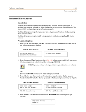 Page 235Preferred Line Answer2-215
Features and Operation
Preferred Line Answer
Description
A station with Preferred Line Answer can answer any assigned outside, transferred, or 
recalling line, or queue callbacks by lifting the handset or pressing the ON/OFF button. The 
station MUST be physically ringing, to function properly.
Use Flash 50 programming when you want to modify a range of stations’ attributes using 
fixed station numbers.
Use Flash 51 programming to modify a single station’s attributes using a...