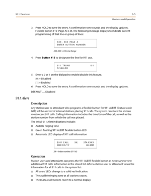 Page 25911 Feature2-5
Features and Operation
3. Press HOLD to save the entry. A confirmation tone sounds and the display updates. 
Flexible button #19 (Page A) is lit. The following message displays to indicate current 
programming of that line or group of lines:
XXX-XXX = CO Line Range
4. Press Button #15 to designate the line for 911 use.
5. Enter a 0 or 1 on the dial pad to enable/disable this feature.
[0] = Disabled
[1] = Enabled
6. Press HOLD to save the entry. A confirmation tone sounds and the display...