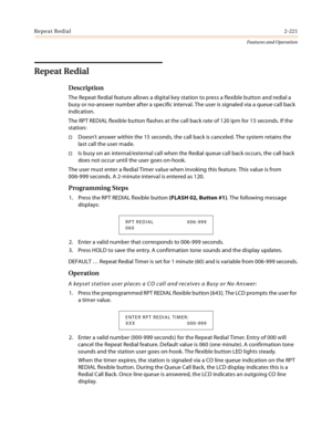 Page 241Repeat Redial2-221
Features and Operation
Repeat Redial
Description
The Repeat Redial feature allows a digital key station to press a flexible button and redial a 
busy or no-answer number after a specific interval. The user is signaled via a queue call back 
indication.
The RPT REDIAL flexible button flashes at the call back rate of 120 ipm for 15 seconds. If the 
station:
Doesn’t answer within the 15 seconds, the call back is canceled. The system retains the 
last call the user made.
Is busy on an...