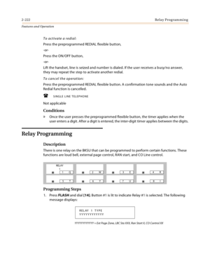 Page 2422-222Relay Programming
Features and Operation
To activate a redial:
Press the preprogrammed REDIAL flexible button,
-or-
Press the ON/OFF button,
-or-
Lift the handset, line is seized and number is dialed. If the user receives a busy/no answer, 
they may repeat the step to activate another redial.
To cancel the operation:
Press the preprogrammed REDIAL flexible button. A confirmation tone sounds and the Auto 
Redial function is cancelled.
SINGLE LINE TELEPHONE
Not applicable
Conditions
» Once the user...