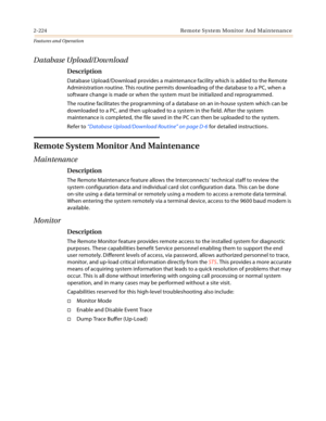 Page 2442-224 Re mo t e Syste m Mo ni to r A n d  Mai n ten a n c e
Features and Operation
Database Upload/Download
Description
Database Upload/Download provides a maintenance facility which is added to the Remote 
Administration routine. This routine permits downloading of the database to a PC, when a 
software change is made or when the system must be initialized and reprogrammed.
The routine facilitates the programming of a database on an in-house system which can be 
downloaded to a PC, and then uploaded to...