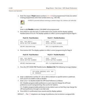 Page 2462-226 Ring Down / Hot Line / Off-Hook Preference
Features and Operation
2. Enter the range of fixed station numbers (100-149) to be programmed. If only one station 
is being programmed, enter that number twice, e.g., [100 100].
-or-
Enter a valid flexible number (100-8999) to be programmed.
3. Press HOLD to save the entry. A confirmation tone sounds and the display updates. 
Flexible button #19 is lit. The display updates to reflect current programming for Page A:
4. Press button #20. The display updates...