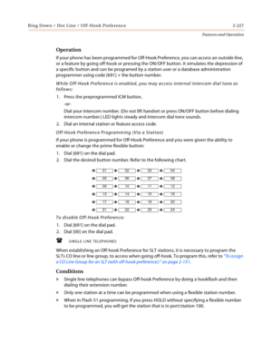 Page 247Ring Down / Hot Line / Off-Hook Preference 2-227
Features and Operation
Operation
If your phone has been programmed for Off-Hook Preference, you can access an outside line, 
or a feature by going off-hook or pressing the ON/OFF button. It simulates the depression of 
a specific button and can be programed by a station user or a database administration 
programmer using code [691] + the button number.
While Off-Hook Preference is enabled, you may access internal intercom dial tone as 
follows:
1. Press...