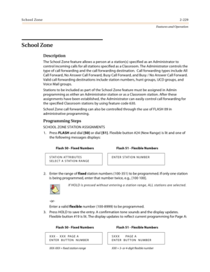 Page 249School Zone2-229
Features and Operation
School Zone
Description
The School Zone feature allows a person at a station(s) specified as an Administrator to 
control incoming calls for all stations specified as a Classroom. The Administrator controls the 
type of call forwarding and the call forwarding destination.  Call forwarding types include All 
Call Forward, No Answer Call Forward, Busy Call Forward, and Busy / No Answer Call Forward. 
Valid call forwarding destinations include station numbers, hunt...