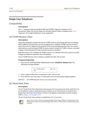 Page 2522-232Single Line Telephone
Features and Operation
Single Line Telephone
Compatibility
Description
The STS supports industry standard 2500-type (DTMF) single line telephone (SLT) 
instruments. When the Circuit Single Line Interface Board (CSIB) is installed in the STS, a 
maximum of 24 single telephones can be supported.
SLT DTMF Receiver Timer
Description
Single line telephones require the use of a DTMF receiver when going off-hook and dialing. 
When SMDR or toll restriction (via COS assignments) is...