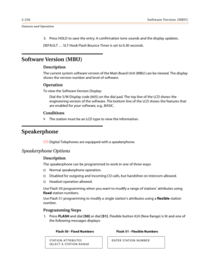 Page 2542-234Software Version (MBU)
Features and Operation
3. Press HOLD to save the entry. A confirmation tone sounds and the display updates.
DEFAULT … SLT Hook Flash Bounce Timer is set to 0.30 seconds.
Software Version (MBU)
Description
The current system software version of the Main Board Unit (MBU) can be viewed. The display 
shows the version number and level of software.
Operation
To view the Software Version Display:
Dial the S/W Display code [605] on the dial pad. The top line of the LCD shows the...
