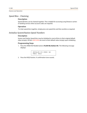 Page 2602-240Sp ee d Di al
Features and Operation
Speed Bins - Chaining
Description
Speed dial bins can be chained together. This is helpful for accessing Long Distance carriers 
or banking services when account codes are required.
Operation
 To chain speed bins together, simply press one speed bin and then another as required.
Initialize System/Station Speed Numbers
Description
System and Station Speed bins may be initialized to reset all bins to their original default 
value (empty). All bins 9000-9099 are...