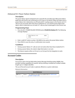 Page 27Account Codes2-7
Features and Operation
Enhanced 911 Power Failure Station 
Description
The power failure signal is designed to be used with the normally open (NO) power failure 
leads from the Proctor unit connected to an SLT port or SLA device. When the leads close in 
power failure, this is detected as an off hook and 911 routing ceases to the Proctor unit. 911 
calls are sent via trunks other than those marked for 911 use until the power failure lead 
opens, which is detected as an on hook. 911 calls...