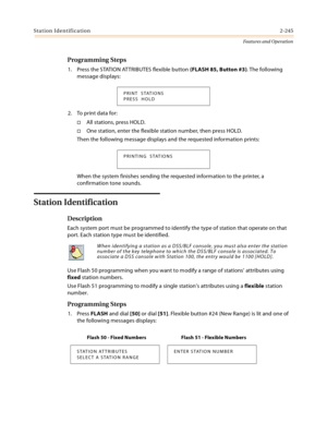 Page 265Station Identification2-245
Features and Operation
Programming Steps
1. Press the STATION ATTRIBUTES flexible button (FLASH 85, Button #3). The following 
message displays:
2. To print data for:
All stations, press HOLD.
One station, enter the flexible station number, then press HOLD.
Then the following message displays and the requested information prints:
When the system finishes sending the requested information to the printer, a 
confirmation tone sounds.
Station Identification
Description
Each...