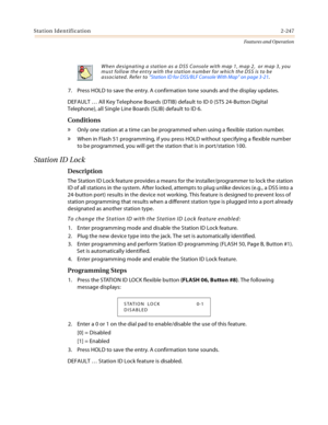 Page 267Station Identification2-247
Features and Operation
7. Press HOLD to save the entry. A confirmation tone sounds and the display updates.
DEFAULT … All Key Telephone Boards (DTIB) default to ID 0 (STS 24-Button Digital 
Telephone), all Single Line Boards (SLIB) default to ID 6.
Conditions
» Only one station at a time can be programmed when using a flexible station number.
» When in Flash 51 programming, if you press HOLD without specifying a flexible number 
to be programmed, you will get the station that...