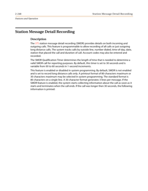 Page 2682-248 St a tio n  Me ssa g e De ta il  Rec o rd i n g
Features and Operation
Station Message Detail Recording
Description
The STS station message detail recording (SMDR) provides details on both incoming and 
outgoing calls. This feature is programmable to allow recording of all calls or just outgoing 
long distance calls. The system tracks calls by outside line, number dialed, time-of-day, date, 
station that placed the call and duration of call. Account codes may also be entered and 
recorded.
The SMDR...