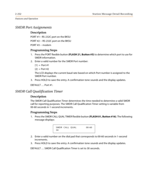 Page 2722-252 St a tio n  Me ssa g e De ta il  Rec o rd i n g
Features and Operation
SMDR Port Assignments
Description
PORT #1-- RS-232C port on the BKSU
PORT #2 -- RS-232C port on the BKSU
PORT #3 -- modem
Programming Steps
1. Press the PORT flexible button (FLASH 21, Button #5) to determine which port to use for 
SMDR information.
2. Enter a valid number for the SMDR Port number:
[1] =  Port #1
[2] = Port #2
The LCD displays the current baud rate based on which Port number is assigned to the 
SMDR Port...