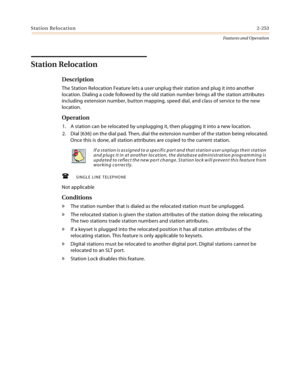 Page 273Station Relocation2-253
Features and Operation
Station Relocation
Description
The Station Relocation Feature lets a user unplug their station and plug it into another 
location. Dialing a code followed by the old station number brings all the station attributes 
including extension number, button mapping, speed dial, and class of service to the new 
location.
Operation
1. A station can be relocated by unplugging it, then plugging it into a new location.
2. Dial [636] on the dial pad. Then, dial the...