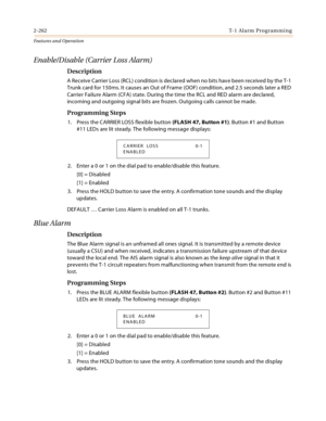 Page 2822-262T-1 Alarm Programming
Features and Operation
Enable/Disable (Carrier Loss Alarm)
Description
A Receive Carrier Loss (RCL) condition is declared when no bits have been received by the T-1 
Trunk card for 150ms. It causes an Out of Frame (OOF) condition, and 2.5 seconds later a RED 
Carrier Failure Alarm (CFA) state. During the time the RCL and RED alarm are declared, 
incoming and outgoing signal bits are frozen. Outgoing calls cannot be made.
Programming Steps
1. Press the CARRIER LOSS flexible...