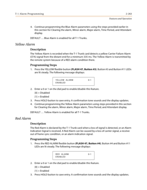 Page 283T-1 Alarm Programming2-263
Features and Operation
4. Continue programming the Blue Alarm parameters using the steps provided earlier in 
this section for Clearing the alarm, Minor alarm, Major alarm, Time Period, and Attendant 
display.
DEFAULT … Blue Alarm is enabled for all T-1 Trunks.
Yellow Alarm
Description
The Yellow Alarm is recorded when the T-1 Trunk card detects a yellow Carrier Failure Alarm 
(CFA) signal from the distant end for a minimum 335 ms. The Yellow Alarm is transmitted by 
the remote...