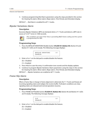 Page 2842-264T-1 Alarm Programming
Features and Operation
4. Continue programming Red Alarm parameters using the steps provided in this section 
for Clearing the alarm, Minor alarm, Major alarm, Time Period, and Attendant display.
DEFAULT … Red Alarm is enabled for all T-1 trunks.
Bipolar Variations Alarm
Description
Excessive Bipolar Violations (BPV) are declared when a T-1 Trunk card detects a BPV rate in 
excess of 1x10+6 errors in 1000 seconds.
Programming Steps
1. Press the BIPOLAR VARIATIONS flexible...