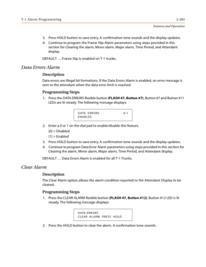 Page 285T-1 Alarm Programming2-265
Features and Operation
3. Press HOLD button to save entry. A confirmation tone sounds and the display updates.
4. Continue to program the Frame Slip Alarm parameters using steps provided in this 
section for Clearing the alarm, Minor alarm, Major alarm, Time Period, and Attendant 
display.
DEFAULT … Frame Slip is enabled on T-1 trunks.
Data Errors Alarm
Description
Data errors are illegal bit formations. If the Data Errors Alarm is enabled, an error message is 
sent to the...