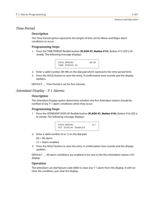 Page 287T-1 Alarm Programming2-267
Features and Operation
Time Period
Description
The Time Period option represents the length of time set for Minor and Major alarm 
conditions to occur.
Programming Steps
1. Press the TIME PERIOD flexible button (FLASH 47, Button #15). Button #15 LED is lit 
steady. The following message displays:
2. Enter a valid number (00-99) on the dial pad which represents the time period limit.
3. Press the HOLD button to save the entry. A confirmation tone sounds and the display...