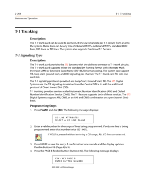 Page 2882-268T- 1  Tr u n k i n g
Features and Operation
T- 1  Tr u n k i n g
Description
The T-1 trunk card can be used to connect 24 lines (24 channels per T-1 circuit) from a CO to 
the system. These lines can be any mix of inbound WATS, outbound WATS, standard DDD 
lines, DID lines, or TIE lines. The system also supports Fractional T-1 Service.
T- 1  S i g n a l i n g  Ty p e
Description
The T-1 trunk card provides the STS Systems with the ability to connect to T-1 trunk circuits. 
The T-1 trunk card...