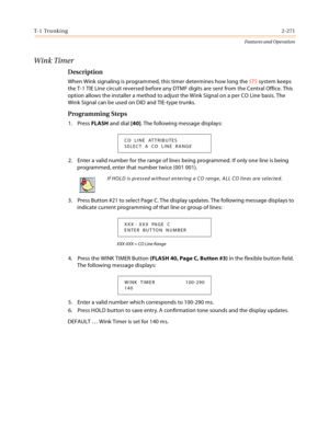 Page 291T- 1  Tr u n k i n g2-271
Features and Operation
Wink Timer
Description 
When Wink signaling is programmed, this timer determines how long the STS system keeps 
the T-1 TIE Line circuit reversed before any DTMF digits are sent from the Central Office. This 
option allows the installer a method to adjust the Wink Signal on a per CO Line basis. The 
Wink Signal can be used on DID and TIE-type trunks.
Programming Steps
1. Press FLASH and dial [40]. The following message displays:
2. Enter a valid number for...