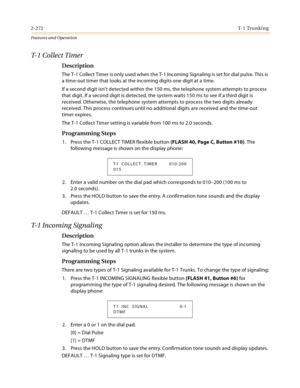 Page 2922-272T- 1  Tr u n k i n g
Features and Operation
T-1 Collect Timer
Description
The T-1 Collect Timer is only used when the T-1 Incoming Signaling is set for dial pulse. This is 
a time-out timer that looks at the incoming digits one digit at a time.
If a second digit isn’t detected within the 150 ms, the telephone system attempts to process 
that digit. If a second digit is detected, the system waits 150 ms to see if a third digit is 
received. Otherwise, the telephone system attempts to process the two...