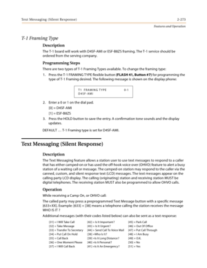 Page 293Text Messaging (Silent Response) 2-273
Features and Operation
T- 1  F r a m i n g  Ty p e
Description
The T-1 board will work with D4SF-AMI or ESF-B8ZS framing. The T-1 service should be 
ordered from the serving company.
Programming Steps
There are two types of T-1 Framing Types available. To change the framing type:
1. Press the T-1 FRAMING TYPE flexible button (FLASH 41, Button #7) for programming the 
type of T-1 Framing desired. The following message is shown on the display phone:
2. Enter a 0 or 1...