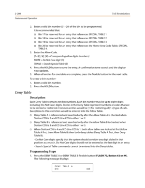 Page 3002-280Toll Restriction
Features and Operation
2. Enter a valid bin number (01–20) of the bin to be programmed.
It is recommended that:
Bin 17 be reserved for an entry that references SPECIAL TABLE 1
Bin 18 be reserved for an entry that references SPECIAL TABLE 2
Bin 19 be reserved for an entry that references SPECIAL TABLE 3
Bin 20 be reserved for an entry that references the Home Area Code Table, SPECIAL 
TA B L E  4 .
3. Enter the Allow Code.
[0–9], [
], [#] = Corresponding allow digits (numbers)...