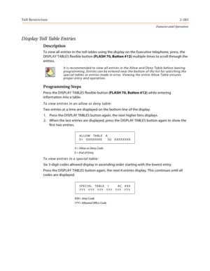 Page 303Toll Restriction2-283
Features and Operation
D i s p l a y  To l l  Ta b l e  E n t r i e s
Description
To view all entries in the toll tables using the display on the Executive telephone, press, the 
DISPLAY TABLES flexible button (FLASH 70, Button #12) multiple times to scroll through the 
entries.
Programming Steps
Press the DISPLAY TABLES flexible button (FLASH 70, Button #12) while entering 
information into a table.
To view entries in an allow or deny table:
Two entries at a time are displayed on...