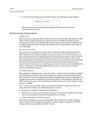 Page 3062-286Toll Restriction
Features and Operation
2. To print the Except Tables, press the HOLD button. The following message displays:
When the system finishes sending the requested information to the printer, a 
confirmation tone sounds.
Toll Restriction Related Items
CO/PBX Lines
When CO lines are marked as PBX lines the system first checks the PBX code table for a valid 
match. If the first digits dialed do not match the entries in the PBX code table the call is 
considered an attempt to call another PBX...