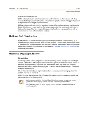 Page 307Uniform Call Distribution2-287
Features and Operation
LCR Versus Toll Restriction
LCR is not an alternative to toll restriction nor is toll restriction an alternative to LCR. They 
work best when programmed together. Toll restriction specifies station dialing privileges and 
LCR provides call routing to appropriate lines.
LCR can enhance toll restriction by providing Store and Forward operation to analyze digits 
being dialed before a trunk is seized. This prevents users from by-passing toll restriction...