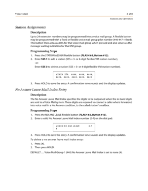 Page 313Voice Mail2-293
Features and Operation
Station Assignments
Description
Up to 24 extension numbers may be programmed into a voice mail group. A flexible button 
may be programmed with a fixed or flexible voice mail group pilot number (440-447 = fixed). 
This button then acts as a DSS for that voice mail group when pressed and also serves as the 
message waiting indication for that VM group.
Programming Steps
1. Press the STATION ASSIGN flexible button (FLASH 65, Button #12).
2. Enter SSS 1 to add a...