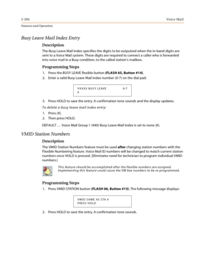 Page 3142-294Vo i c e Ma i l
Features and Operation
Busy Leave Mail Index Entry
Description
The Busy Leave Mail Index specifies the digits to be outpulsed when the in-band digits are 
sent to a Voice Mail system. These digits are required to connect a caller who is forwarded 
into voice mail in a Busy condition, to the called station’s mailbox.
Programming Steps
1. Press the BUSY LEAVE flexible button (FLASH 65, Button #14).
2. Enter a valid Busy Leave Mail Index number (0-7) on the dial pad:
3. Press HOLD to...