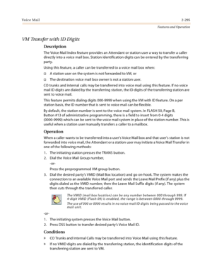 Page 315Voice Mail2-295
Features and Operation
VM Transfer with ID Digits
Description
The Voice Mail Index feature provides an Attendant or station user a way to transfer a caller 
directly into a voice mail box. Station identification digits can be entered by the transferring 
party.
Using this feature, a caller can be transferred to a voice mail box when:
A station user on the system is not forwarded to VM, or
The destination voice mail box owner is not a station user.
CO trunks and internal calls may be...