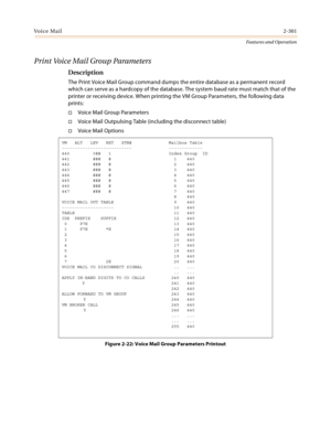 Page 321Voice Mail2-301
Features and Operation
Print Voice Mail Group Parameters
Description
The Print Voice Mail Group command dumps the entire database as a permanent record 
which can serve as a hardcopy of the database. The system baud rate must match that of the 
printer or receiving device. When printing the VM Group Parameters, the following data 
prints:
Voice Mail Group Parameters
Voice Mail Outpulsing Table (including the disconnect table)
Voice Mail Options
Figure 2-22: Voice Mail Group Parameters...