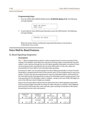 Page 3222-302Voice Mail In-Band Features
Features and Operation
Programming Steps
1. Press the VOICE MAIL GROUP flexible button (FLASH 85, Button #13). The following 
message displays:
2. To print data for Voice Mail Group Parameters, press the HOLD button. The following 
message displays:
When the system finishes sending the requested information to the printer, a 
confirmation tone sounds.
Voice Mail In-Band Features
In-Band Signaling Integration
Description
The STS allows programming so that if a station...