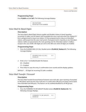 Page 323Voice Mail In-Band Features2-303
Features and Operation
Programming Steps
Press FLASH and dial [67]. The following message displays:
Voi ce  Ma il  In - B an d  D ig i t s
Description
The Voice Mail In-Band Digits feature enables and disables station in-band signaling. 
Incoming CO callers can be Station Call Forwarded into voice mail only when the ringing CO 
line is programmed to ring at one station. CO lines programmed to ring at an Attendant 
station, call forward into the voice mail system (if...