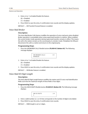 Page 3242-304Voice Mail In-Band Features
Features and Operation
2. Enter a 0 or 1 to Enable/Disable this feature.
[0] = Disabled
[1] = Enabled
3. Press HOLD to save the entry. A confirmation tone sounds and the display updates.
DEFAULT … VM Transfer/Forward feature is enabled.
Voice Mail Broker
Description
The Voice Mail Broker Calls feature modifies the operation of voice mail ports when disabled. 
Broker operation is unavailable when using supervised transfers to stations. When enabled, 
the current broker...