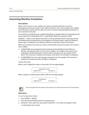 Page 342-14 Answering Machine Emulation
Features and Operation
Answering Machine Emulation
Description
When a call is sent to a voice mailbox, the station associated with that can press a 
preprogrammed button to listen to the caller leaving the voice mail message. If the mailbox 
owner decides to speak with the caller, the owner can press the preprogrammed button to 
be connected to the caller.
Two methods of notification are available, Ring Mode or Speaker Mode. The preprogrammed 
button type (654+0=Ring...