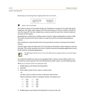 Page 3322-312Vo l u m e  C o n t r o l
Features and Operation
Receiving an incoming tone ringing Intercom or CO call ...
.
SINGLE LINE TELEPHONE
The volume control on the Vodavi Single Line Telephone is located on the right side of the 
telephone. The slider switch options are HI for loud volume, LO for low volume, and OFF to 
turn the ringer off. Two-line models have a volume switch for each line. Certain models do 
not have an OFF option.
Speakerphone models have a sliding volume switch to adjust...